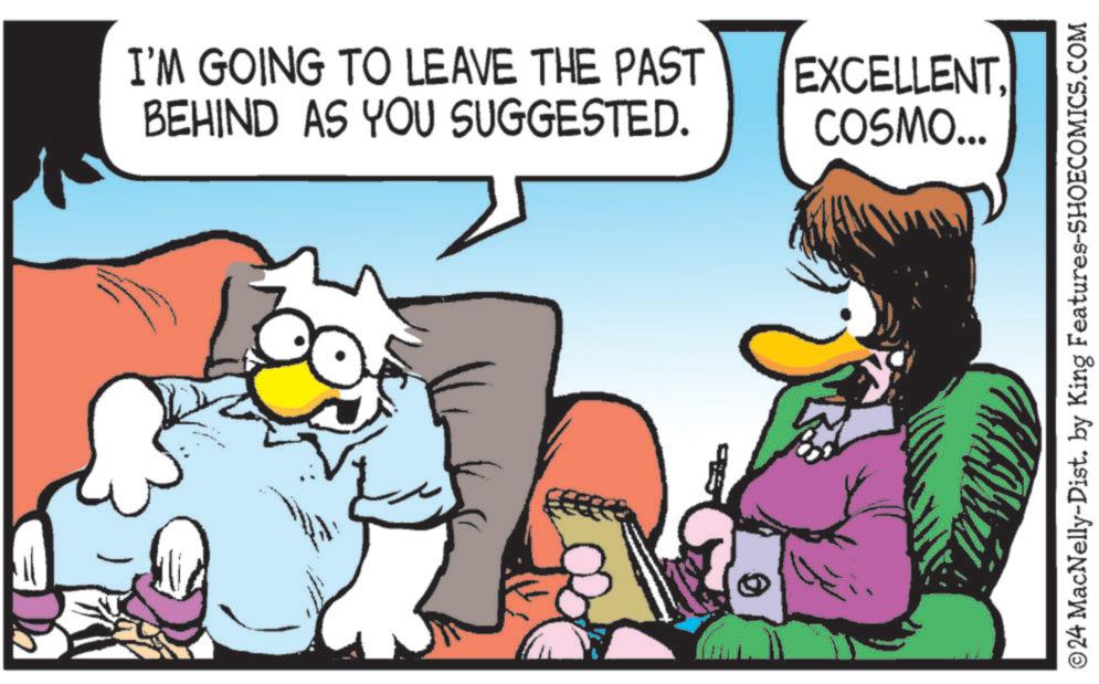 Pleased OCR: I'M GOING TO LEAVE THE PAST BEHIND AS YOU SUGGESTED. EXCELLENT. COSMO... ©24 MacNelly-Dist. by King Features-SHOECOMICS.COM I'M GOING TO LEAVE THE PAST BEHIND AS YOU SUGGESTED . EXCELLENT . COSMO ... © 24 MacNelly - Dist . by King Features-SHOECOMICS.COM