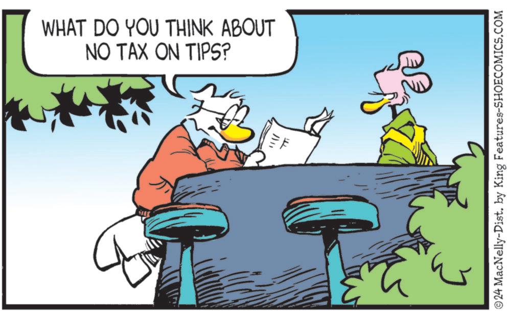 Graphics OCR: WHAT DO YOU THINK ABOUT NO TAX ON TIPS? © 24 MacNelly-Dist. by King Features-SHOECOMICS.COM WHAT DO YOU THINK ABOUT NO TAX ON TIPS ? © 24 MacNelly - Dist . by King Features-SHOECOMICS.COM