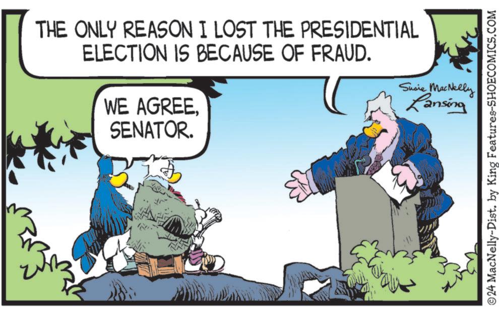 Conversation OCR: THE ONLY REASON I LOST THE PRESIDENTIAL ELECTION IS BECAUSE OF FRAUD. WE AGREE. SENATOR. Susie MacNelly Lansing ©24 MacNelly-Dist. by King Features-SHOECOMICS.COM THE ONLY REASON I LOST THE PRESIDENTIAL ELECTION IS BECAUSE OF FRAUD . WE AGREE . SENATOR . Susie MacNelly Lansing © 24 MacNelly - Dist . by King Features-SHOECOMICS.COM