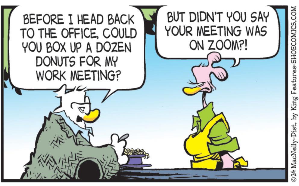 Parallel OCR: Thi BEFORE I HEAD BACK TO THE OFFICECOULD YOU BOX UP A DOZEN DONUTS FOR MY WORK MEETING? BUT DIDN'T YOU SAY YOUR MEETING WAS ON ZOOM?! ©24 MacNelly-Dist. by King Features-SHOECOMICS.COM Thi BEFORE I HEAD BACK TO THE OFFICECOULD YOU BOX UP A DOZEN DONUTS FOR MY WORK MEETING ? BUT DIDN'T YOU SAY YOUR MEETING WAS ON ZOOM ?! © 24 MacNelly - Dist . by King Features-SHOECOMICS.COM