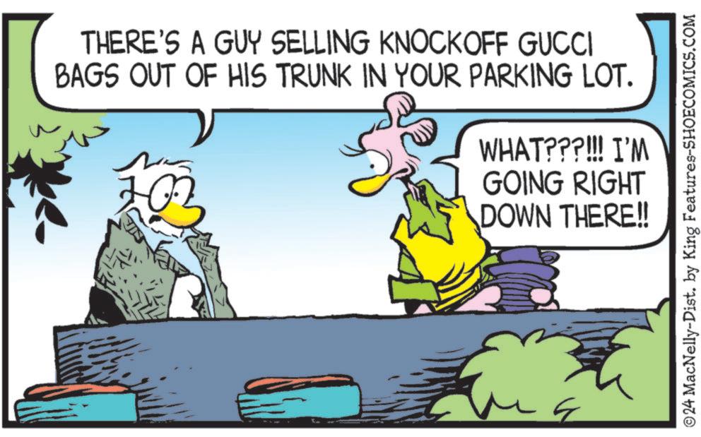 Happy OCR: THERE'S A GUY SELLING KNOCKOFF GUCCI BAGS OUT OF HIS TRUNK IN YOUR PARKING LOT. 10 WHAT???!!! I'M GOING RIGHT DOWN THERE!! ©24 MacNelly-Dist. by King Features-SHOECOMICS.COM THERE'S A GUY SELLING KNOCKOFF GUCCI BAGS OUT OF HIS TRUNK IN YOUR PARKING LOT . 10 WHAT ??? !!! I'M GOING RIGHT DOWN THERE !! © 24 MacNelly - Dist . by King Features-SHOECOMICS.COM