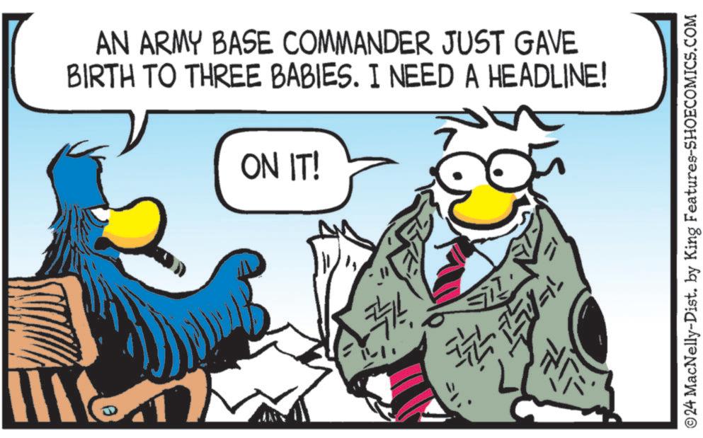 Sharing OCR: AN ARMY BASE COMMANDER JUST GAVE BIRTH TO THREE BABIES. I NEED A HEADLINE! ON IT! 66 " ©24 MacNelly-Dist. by King Features-SHOECOMICS.COM AN ARMY BASE COMMANDER JUST GAVE BIRTH TO THREE BABIES . I NEED A HEADLINE ! ON IT ! 66 " © 24 MacNelly - Dist . by King Features-SHOECOMICS.COM