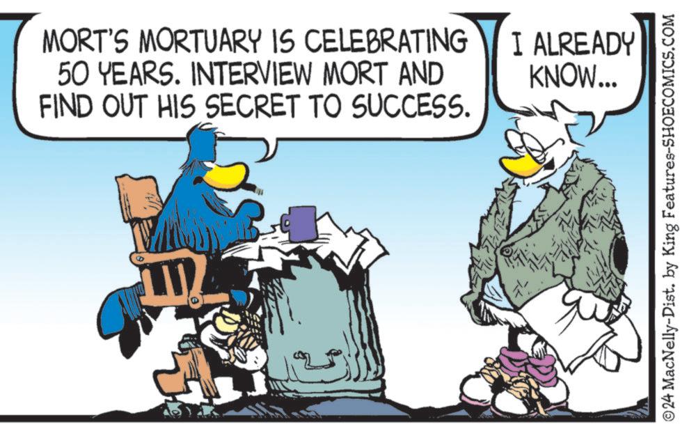 Fictional character OCR: MORT'S MORTUARY IS CELEBRATING 50 YEARS. INTERVIEW MORT AND FIND OUT HIS SECRET TO SUCCESS. I ALREADY KNOW... ©24 MacNelly-Dist. by King Features-SHOECOMICS.COM MORT'S MORTUARY IS CELEBRATING 50 YEARS . INTERVIEW MORT AND FIND OUT HIS SECRET TO SUCCESS . I ALREADY KNOW ... © 24 MacNelly - Dist . by King Features-SHOECOMICS.COM