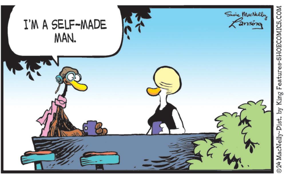 Conversation OCR: I'M A SELF-MADE MAN. Susie MacNelly Lansing ©24 MacNelly-Dist. by King Features-SHOECOMICS.COM I'M A SELF - MADE MAN . Susie MacNelly Lansing © 24 MacNelly - Dist . by King Features-SHOECOMICS.COM