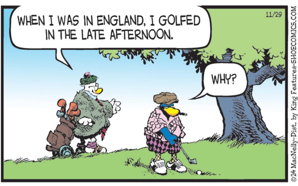 Adaptation OCR: WHEN I WAS IN ENGLANDI GOLFED IN THE LATE AFTERNOON. FOUST WHY? 11/29 © 24 MacNelly-Dist. by King Features-SHOECOMICS.COM WHEN I WAS IN ENGLANDI GOLFED IN THE LATE AFTERNOON . FOUST WHY ? 11/29 © 24 MacNelly - Dist . by King Features-SHOECOMICS.COM
