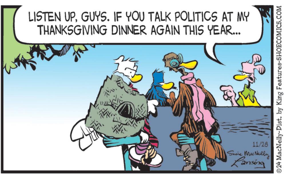 Event OCR: LISTEN UPGUYS. IF YOU TALK POLITICS AT MY THANKSGIVING DINNER AGAIN THIS YEAR... 4. ©24 MacNelly-Dist. by King Features-SHOECOMICS.COM 11/28 Susie MacNelly Lansing LISTEN UPGUYS . IF YOU TALK POLITICS AT MY THANKSGIVING DINNER AGAIN THIS YEAR ... 4 . © 24 MacNelly - Dist . by King Features-SHOECOMICS.COM 11/28 Susie MacNelly Lansing