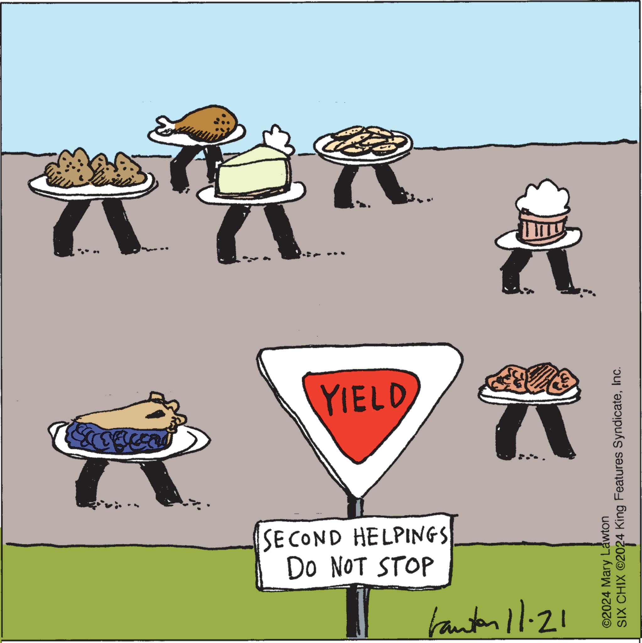 Signage OCR: YIELD DO NOT STOP SECOND HELPINGS tanton 11-21 ©2024 Mary Lawton SIX CHIX ©2024 King Features SyndicateInc. YIELD DO NOT STOP SECOND HELPINGS tanton 11-21 © 2024 Mary Lawton SIX CHIX © 2024 King Features Syndicate