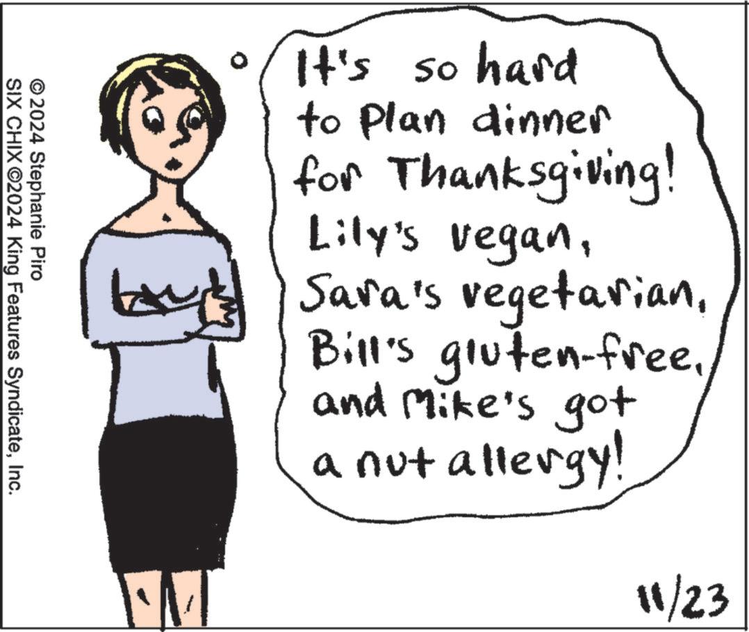 Organism OCR: © 2024 Stephanie Piro SIX CHIX ©2024 King Features SyndicateInc. It's so hard to plan dinner for Thanksgiving! Lily's veganand Mike's got a nut allergy! ·M 11/23 © 2024 Stephanie Piro SIX CHIX © 2024 King Features SyndicateInc. It's so hard to plan dinner for Thanksgiving ! Lily's veganSara's vegetarianBill's gluten - freeand Mike's got a nut allergy ! · M 11/23