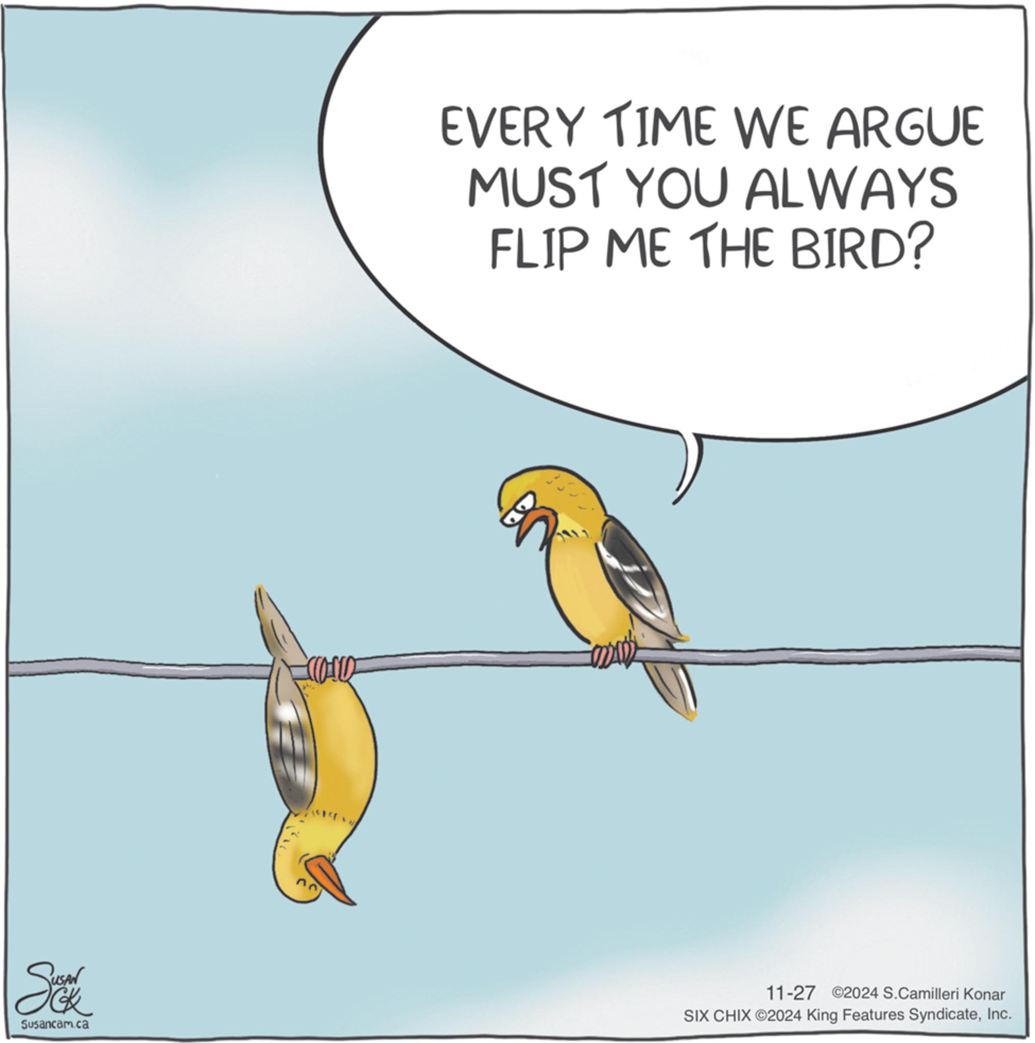Wildlife OCR: EVERY TIME WE ARGUE MUST YOU ALWAYS FLIP ME THE BIRD? Susancam.ca 11-27 2024 S.Camilleri Konar SIX CHIX ©2024 King Features SyndicateInc. EVERY TIME WE ARGUE MUST YOU ALWAYS FLIP ME THE BIRD ? Susancam.ca 11-27 2024 S.Camilleri Konar SIX CHIX © 2024 King Features Syndicate