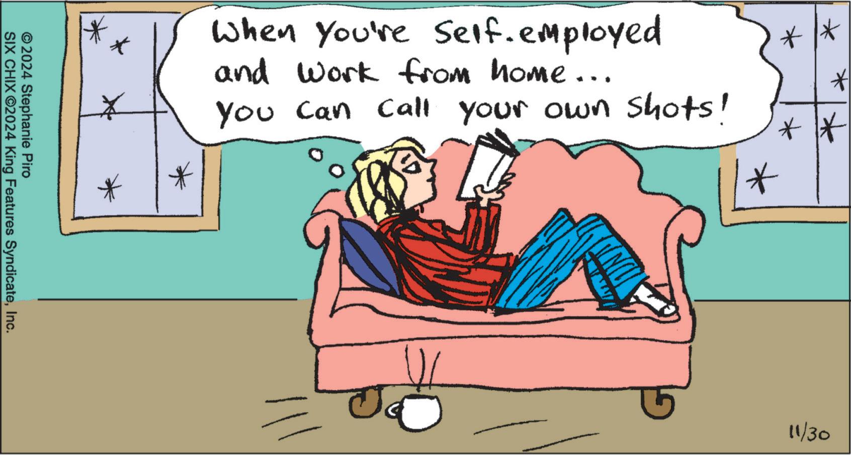 Room OCR: © 2024 Stephanie Piro SIX CHIX ©2024 King Features SyndicateInc. ** * * * * When You're Self-employed and work from home... You can call your own shots! 11/30 © 2024 Stephanie Piro SIX CHIX © 2024 King Features SyndicateInc. ** * * * * When You're Self - employed and work from home ... You can call your own shots ! 11/30