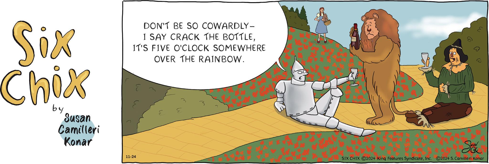 Happy OCR: Six Chix by Susan Camilleri Konar DON'T BE SO COWARDLY- I SAY CRACK THE BOTTLEIT'S FIVE O'CLOCK SOMEWHERE OVER THE RAINBOW. 11-24 a P Sukk SIX CHIX 2024 King Features SyndicateInc. ©2024 S.Camilleri Konar Six Chix by Susan Camilleri Konar DON'T BE SO COWARDLY- I SAY CRACK THE BOTTLEIT'S FIVE O'CLOCK SOMEWHERE OVER THE RAINBOW . 11-24 a P Sukk SIX CHIX 2024 King Features SyndicateInc. © 2024 S.Camilleri Konar