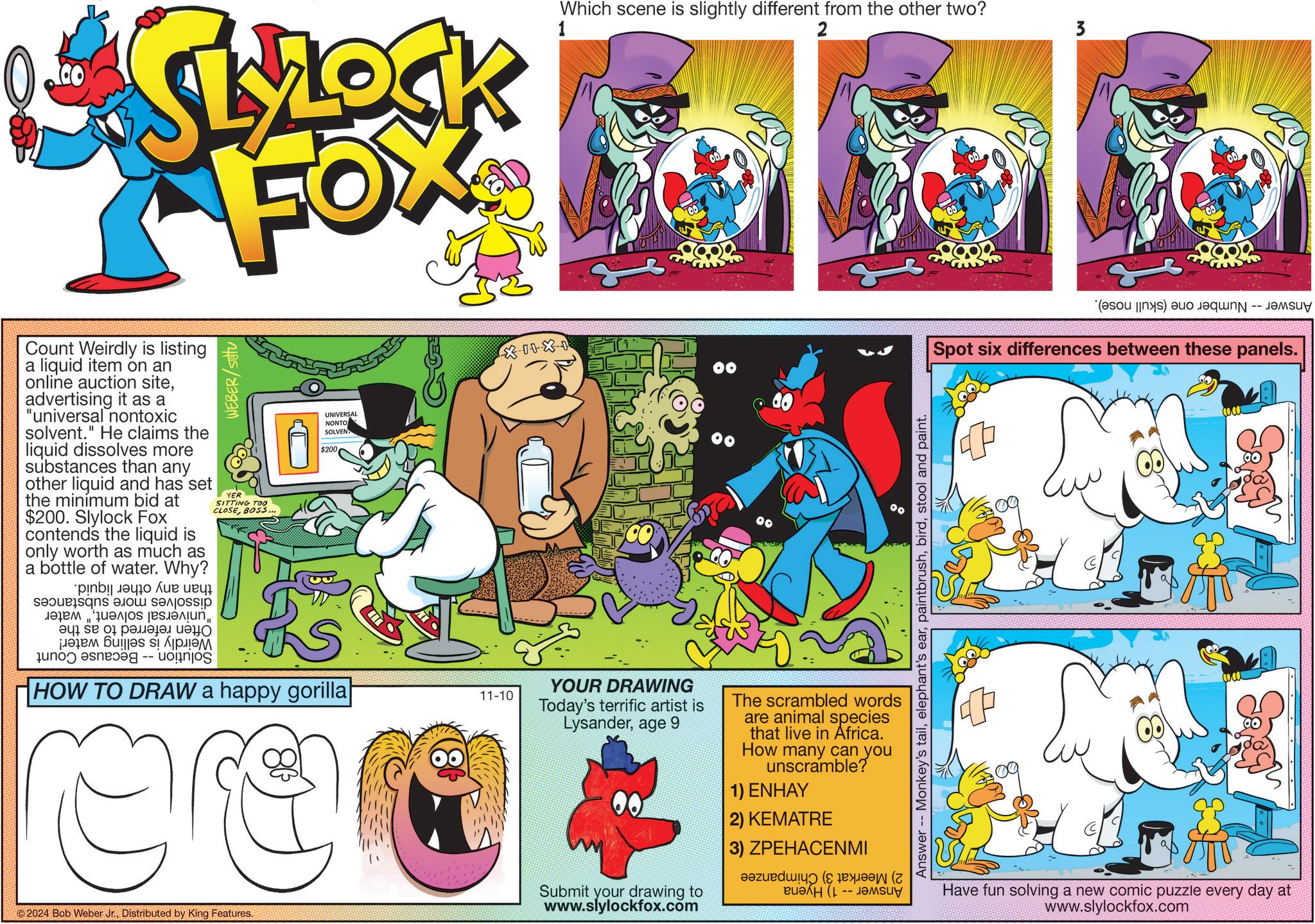 Fiction OCR: SLZOCK FOX Count Weirdly is listing a liquid item on an online auction siteadvertising it as a "universal nontoxic solvent." He claims the liquid dissolves more substances than any other liquid and has set the minimum bid at $200. Slylock Fox contends the liquid is only worth as much as a bottle of water. Why? and a p ??????? ?? ???? ?? 0 ?????????? ????? ??? ????? -- WEBER/sotu YER SITTING TOO CLOSEBOSS... UNIVERSAL NONTO SOLVEN $200 HOW TO DRAW a happy gorilla| 11-10 Which scene is slightly different from the other two? 1 2 3 (b) a Spot six differences between these panels. Love Answer Monkey's tailstool and paint. ©2024 Bob Weber Jr.Distributed by King Features. YOUR DRAWING Today's terrific artist is Lysanderage 9 Submit your drawing to www.slylockfox.com The scrambled words are animal species that live in Africa. How many can you unscramble? 1) ENHAY 2) KEMATRE 3) ZPEHACENMI ??? (1 -- ????? Have fun solving a new comic puzzle every day at www.slylockfox.com SLZOCK FOX Count Weirdly is listing a liquid item on an online auction siteadvertising it as a " universal nontoxic solvent . " He claims the liquid dissolves more substances than any other liquid and has set the minimum bid at $ 200 . Slylock Fox contends the liquid is only worth as much as a bottle of water . Why ? and a p ??????? ?? ???? ?? 0 ?????????? ????? ??? ????? -- WEBER / sotu YER SITTING TOO CLOSEBOSS ... UNIVERSAL NONTO SOLVEN $ 200 HOW TO DRAW a happy gorilla | 11-10 Which scene is slightly different from the other two ? 1 2 3 ( b ) a Spot six differences between these panels . Love Answer Monkey's tailelephant's earstool and paint . © 2024 Bob Weber Jr.Distributed by King Features . YOUR DRAWING Today's terrific artist is Lysanderage 9 Submit your drawing to www.slylockfox.com The scrambled words are animal species that live in Africa . How many can you unscramble ? 1 ) ENHAY 2 ) KEMATRE 3 ) ZPEHACENMI ??? ( 1 -- ????? Have fun solving a new comic puzzle every day at www.slylockfox.com