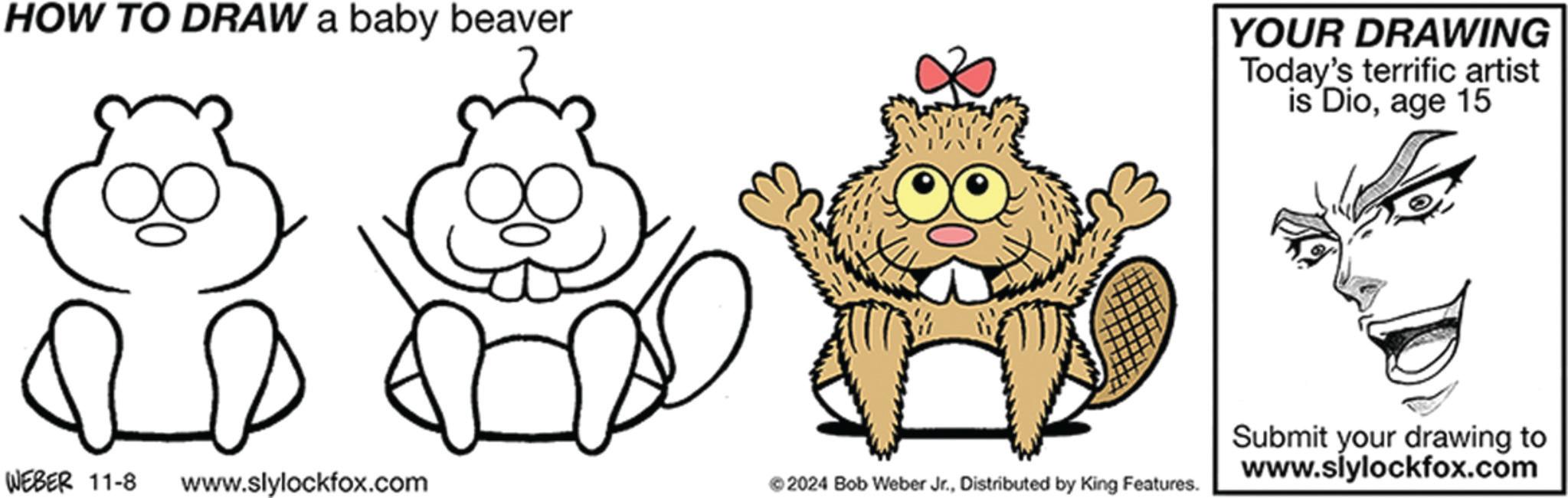 Line OCR: HOW TO DRAW a baby beaver YOUR DRAWING Today's terrific artist is Dioage 15 WEBER 11-8 www.slylockfox.com ©2024 Bob Weber Jr.Distributed by King Features. Submit your drawing to www.slylockfox.com HOW TO DRAW a baby beaver YOUR DRAWING Today's terrific artist is Dioage 15 WEBER 11-8 www.slylockfox.com © 2024 Bob Weber Jr.Distributed by King Features . Submit your drawing to www.slylockfox.com