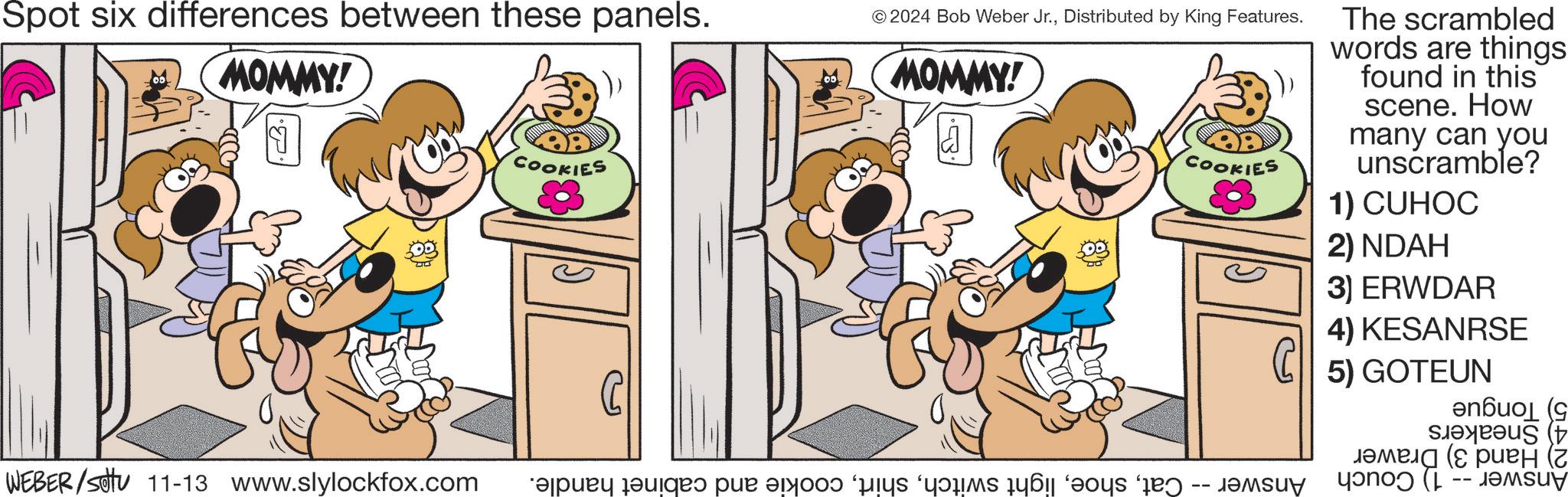 Font OCR: Spot six differences between these panels. MOMMY! COOKIES © 2024 Bob Weber Jr.Distributed by King Features. MOMMY! COOKIES WEBER/Sotu 11-13 www.slylockfox.com bapak dari par a fi paras da s day The scrambled words are things found in this scene. How many can you unscramble? 1) CUHOC 2) NDAH 3) ERWDAR 4) KESANRSE 5) GOTEUN ( ???? (? ???? ( -- Spot six differences between these panels . MOMMY ! COOKIES © 2024 Bob Weber Jr.Distributed by King Features . MOMMY ! COOKIES WEBER / Sotu 11-13 www.slylockfox.com bapak dari par a fi paras da s day The scrambled words are things found in this scene . How many can you unscramble ? 1 ) CUHOC 2 ) NDAH 3 ) ERWDAR 4 ) KESANRSE 5 ) GOTEUN ( ???? ( ? ???? ( --