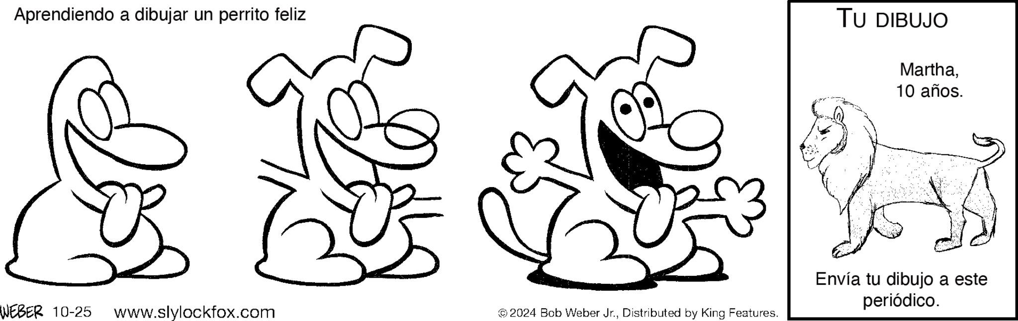 Thumb OCR: Aprendiendo a dibujar un perrito feliz TU DIBUJO Martha10 años. WEBER 10-25 www.slylockfox.com © 2024 Bob Weber Jr.Distributed by King Features. Envía tu dibujo a este periódico. Aprendiendo a dibujar un perrito feliz TU DIBUJO Martha10 años . WEBER 10-25 www.slylockfox.com © 2024 Bob Weber Jr.Distributed by King Features . Envía tu dibujo a este periódico .
