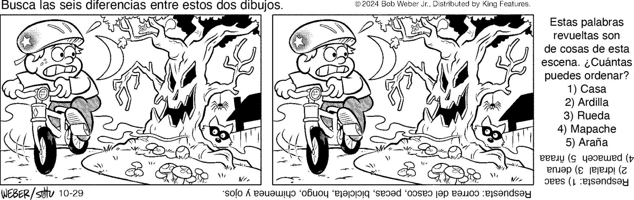 Happy OCR: Busca las seis diferencias entre estos dos dibujos. ©2024 Bob Weber Jr.Distributed by King Features. WEBER/sottu 10-29 Estas palabras revueltas son de cosas de esta escena. ¿Cuántas puedes ordenar? 1) Casa 2) Ardilla 3) Rueda 4) Mapache 5) Araña 4) pamaceh 5) ñraaa 2) idralal 3) derua Respuesta: 1) saac Respuesta: correa del cascochimenea y ojos. -IN VN/ Busca las seis diferencias entre estos dos dibujos . © 2024 Bob Weber Jr.Distributed by King Features . WEBER / sottu 10-29 Estas palabras revueltas son de cosas de esta escena . ¿ Cuántas puedes ordenar ? 1 ) Casa 2 ) Ardilla 3 ) Rueda 4 ) Mapache 5 ) Araña 4 ) pamaceh 5 ) ñraaa 2 ) idralal 3 ) derua Respuesta : 1 ) saac Respuesta : correa del cascochimenea y ojos . -IN VN /