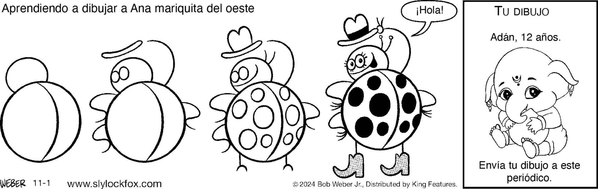 Happy OCR: Aprendiendo a dibujar a Ana mariquita del oeste 88 ¡Hola! WEBER 11-1 www.slylockfox.com © 2024 Bob Weber Jr.Distributed by King Features. TU DIBUJO Adán12 años. Envía tu dibujo a este periódico. Aprendiendo a dibujar a Ana mariquita del oeste 88 ¡ Hola ! WEBER 11-1 www.slylockfox.com © 2024 Bob Weber Jr.Distributed by King Features . TU DIBUJO Adán12 años . Envía tu dibujo a este periódico .