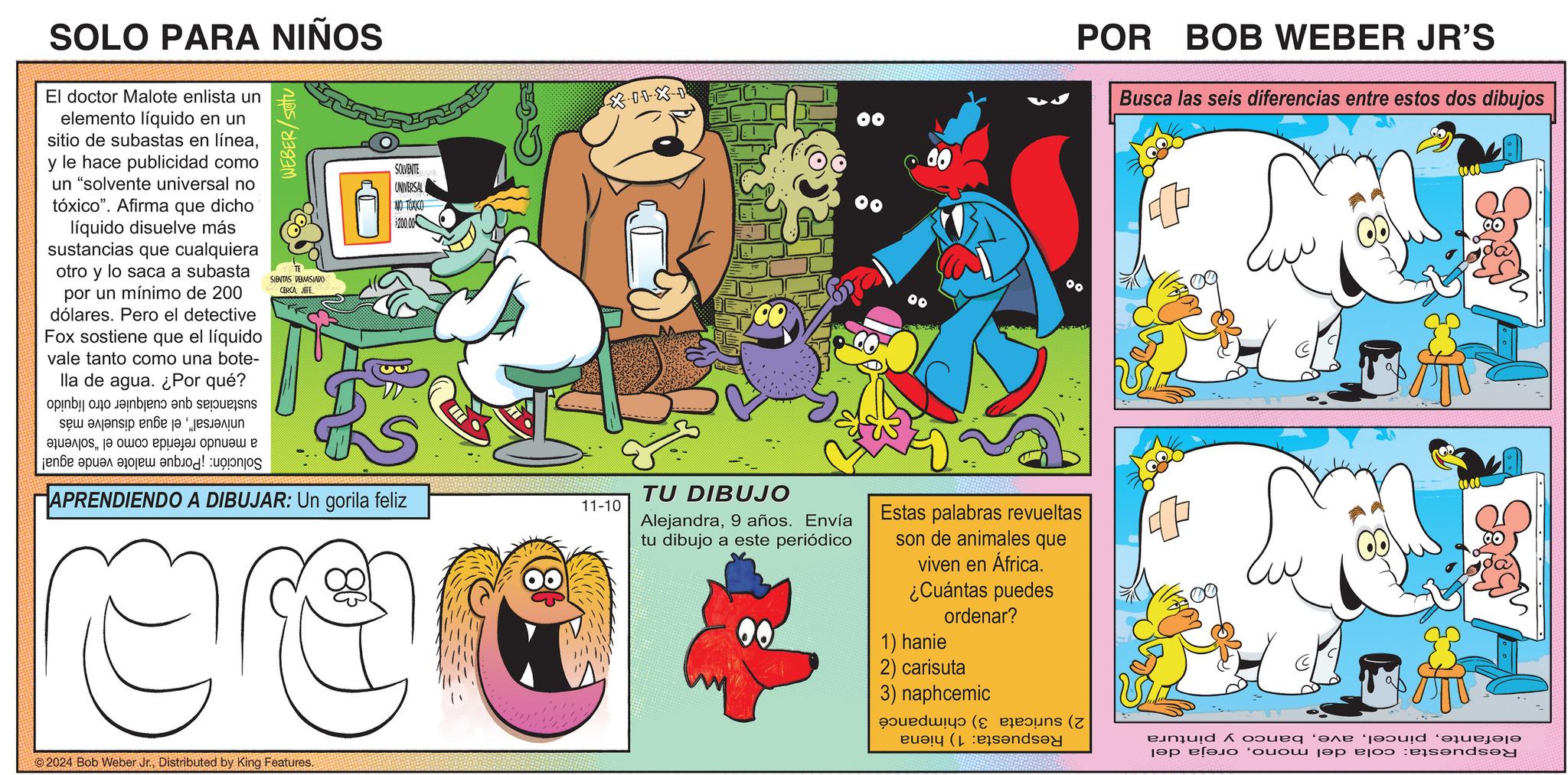 Fictional character OCR: SOLO PARA NIÑOS El doctor Malote enlista un elemento líquido en un sitio de subastas en líneay le hace publicidad como un "solvente universal no tóxico". Afirma que dicho líquido disuelve más sustancias que cualquiera otro y lo saca a subasta por un mínimo de 200 dólares. Pero el detective Fox sostiene que el líquido vale tanto como una bote- lla de agua. ¿Por qué? b c d e WEBER/setu SIENTAS DEMASIADO CERCAJEFE SOLVENTE UNIVERSAL NO TOXICO $200.00 XIIXI ???????? ???? ??????? ?????? ? jene pas au bod pos APRENDIENDO A DIBUJAR: Un gorila feliz 11-10 2024 Bob Weber Jr.Distributed by King Features. TU DIBUJO Alejandra9 años. Envía tu dibujo a este periódico Estas palabras revueltas son de animales que viven en África. ¿Cuántas puedes ordenar? 1) hanie 2) carisuta 3) naphcemic (( ( POR BOB WEBER JR'S Busca las seis diferencias entre estos dos dibujos L quid qu ?? ???? ‘???? ??? ?joo :e?s?nds?d SOLO PARA NIÑOS El doctor Malote enlista un elemento líquido en un sitio de subastas en líneay le hace publicidad como un " solvente universal no tóxico " . Afirma que dicho líquido disuelve más sustancias que cualquiera otro y lo saca a subasta por un mínimo de 200 dólares . Pero el detective Fox sostiene que el líquido vale tanto como una bote- lla de agua . ¿ Por qué ? b c d e WEBER / setu SIENTAS DEMASIADO CERCAJEFE SOLVENTE UNIVERSAL NO TOXICO $ 200.00 XIIXI ???????? ???? ??????? ?????? ? jene pas au bod pos APRENDIENDO A DIBUJAR : Un gorila feliz 11-10 2024 Bob Weber Jr.Distributed by King Features . TU DIBUJO Alejandra9 años . Envía tu dibujo a este periódico Estas palabras revueltas son de animales que viven en África . ¿ Cuántas puedes ordenar ? 1 ) hanie 2 ) carisuta 3 ) naphcemic ( ( ( POR BOB WEBER JR'S Busca las seis diferencias entre estos dos dibujos L quid qu ?? ???? ‘ ???? ??? ?joo : e?s?nds?d