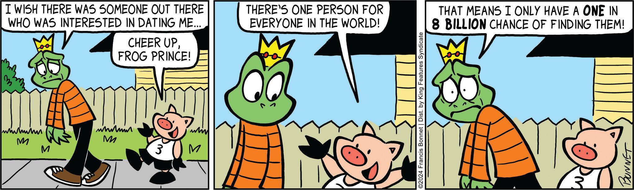 Sharing OCR: I WISH THERE WAS SOMEONE OUT THERE WHO WAS INTERESTED IN DATING ME... THERE'S ONE PERSON FOR EVERYONE IN THE WORLD! CHEER UPFROG PRINCE! M M 3 M whi M ©2024 Francis Bonnet | Dist. by King Features Syndicate THAT MEANS I ONLY HAVE A ONE IN 8 BILLION CHANCE OF FINDING THEM! BONNET I WISH THERE WAS SOMEONE OUT THERE WHO WAS INTERESTED IN DATING ME ... THERE'S ONE PERSON FOR EVERYONE IN THE WORLD ! CHEER UPFROG PRINCE ! M M 3 M whi M © 2024 Francis Bonnet | Dist . by King Features Syndicate THAT MEANS I ONLY HAVE A ONE IN 8 BILLION CHANCE OF FINDING THEM ! BONNET