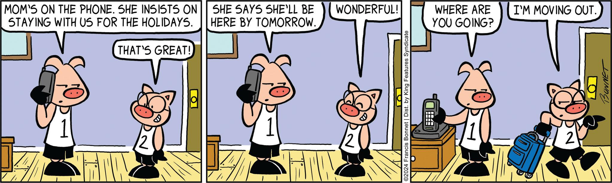 Happy OCR: MOM'S ON THE PHONE. SHE INSISTS ON STAYING WITH US FOR THE HOLIDAYS. SHE SAYS SHE'LL BE WONDERFUL! HERE BY TOMORROW. THAT'S GREAT! ?? O WHERE ARE I'M MOVING OUT. YOU GOING? O2024 Francis Bonnet | Dist. by King Features Syndicate ? 2 10 BONNET MOM'S ON THE PHONE . SHE INSISTS ON STAYING WITH US FOR THE HOLIDAYS . SHE SAYS SHE'LL BE WONDERFUL ! HERE BY TOMORROW . THAT'S GREAT ! ?? O WHERE ARE I'M MOVING OUT . YOU GOING ? O2024 Francis Bonnet | Dist . by King Features Syndicate ? 2 10 BONNET