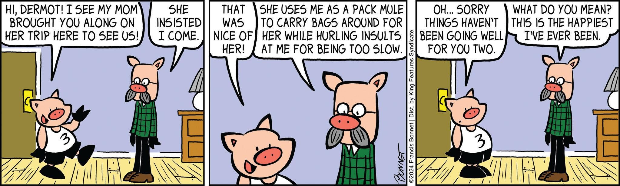 Art OCR: HIDERMOT! I SEE MY MOM BROUGHT YOU ALONG ON HER TRIP HERE TO SEE US!3 SHE INSISTED I COME. THAT WAS NICE OF HER! SHE USES ME AS A PACK MULE TO CARRY BAGS AROUND FOR HER WHILE HURLING INSULTS AT ME FOR BEING TOO SLOW. OH... SORRY THINGS HAVEN'T BEEN GOING WELL FOR YOU TWO. WHAT DO YOU MEAN? THIS IS THE HAPPIEST I'VE EVER BEEN. BONNET O2024 Francis Bonnet | Dist. by King Features Syndicate 3 HIDERMOT ! I SEE MY MOM BROUGHT YOU ALONG ON HER TRIP HERE TO SEE US !3 SHE INSISTED I COME . THAT WAS NICE OF HER ! SHE USES ME AS A PACK MULE TO CARRY BAGS AROUND FOR HER WHILE HURLING INSULTS AT ME FOR BEING TOO SLOW . OH ... SORRY THINGS HAVEN'T BEEN GOING WELL FOR YOU TWO . WHAT DO YOU MEAN ? THIS IS THE HAPPIEST I'VE EVER BEEN . BONNET O2024 Francis Bonnet | Dist . by King Features Syndicate 3