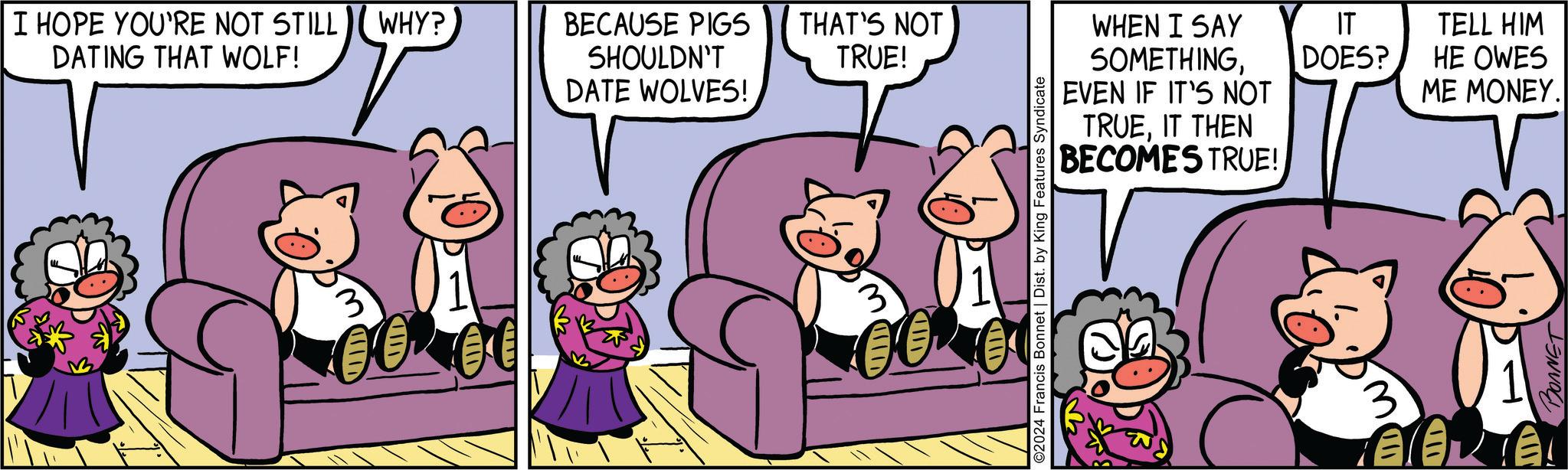 Conversation OCR: I HOPE YOU'RE NOT STILL WHY? DATING THAT WOLF! BECAUSE PIGS SHOULDN'T DATE WOLVES! THAT'S NOT TRUE! 3 WHEN I SAY IT TELL HIM SOMETHINGDOES? HE OWES EVEN IF IT'S NOT ME MONEY. TRUEIT THEN BECOMES TRUE! BONNET I HOPE YOU'RE NOT STILL WHY ? DATING THAT WOLF ! BECAUSE PIGS SHOULDN'T DATE WOLVES ! THAT'S NOT TRUE ! 3 WHEN I SAY IT TELL HIM SOMETHINGDOES ? HE OWES EVEN IF IT'S NOT ME MONEY . TRUEIT THEN BECOMES TRUE ! BONNET