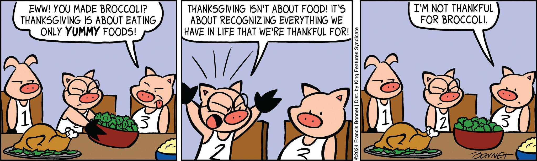 Illustration OCR: EWW! YOU MADE BROCCOLI? THANKSGIVING IS ABOUT EATING ONLY YUMMY FOODS! THANKSGIVING ISN'T ABOUT FOOD! IT'S ABOUT RECOGNIZING EVERYTHING WE HAVE IN LIFE THAT WE'RE THANKFUL FOR! N Wo 3 ©2024 Francis Bonnet | Dist. by King Features Syndicate 2 I'M NOT THANKFUL FOR BROCCOLI. BONNET EWW ! YOU MADE BROCCOLI ? THANKSGIVING IS ABOUT EATING ONLY YUMMY FOODS ! THANKSGIVING ISN'T ABOUT FOOD ! IT'S ABOUT RECOGNIZING EVERYTHING WE HAVE IN LIFE THAT WE'RE THANKFUL FOR ! N Wo 3 © 2024 Francis Bonnet | Dist . by King Features Syndicate 2 I'M NOT THANKFUL FOR BROCCOLI . BONNET