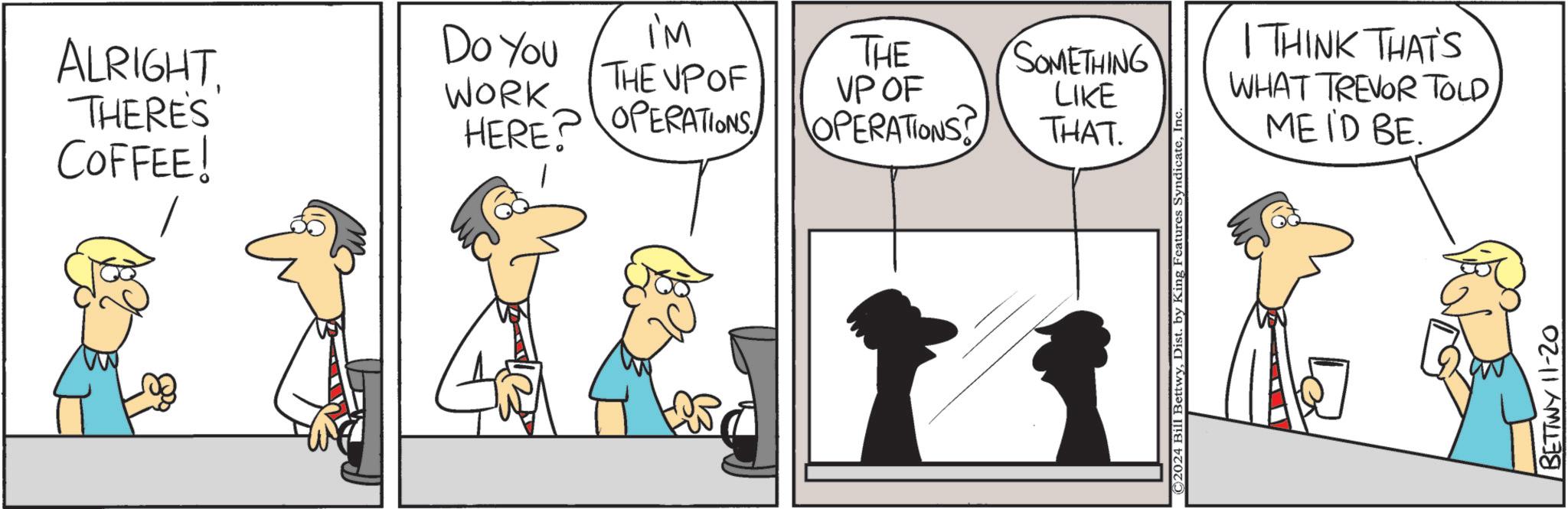 Happy OCR: ALRIGHTTHERE'S COFFEE! Do You WORK IM THE VPOF HERE? OPERATIONS THE SOMETHING VP OF OPERATIONS? LIKE THAT. C2024 Bill BettwyIn I THINK THAT'S WHAT TREVOR TOLDME I'D BE. BETTWY 11-20 ALRIGHTTHERE'S COFFEE ! Do You WORK IM THE VPOF HERE ? OPERATIONS THE SOMETHING VP OF OPERATIONS ? LIKE THAT . C2024 Bill BettwyDist . by King Features SyndicateIn I THINK THAT'S WHAT TREVOR TOLDME I'D BE . BETTWY 11-20