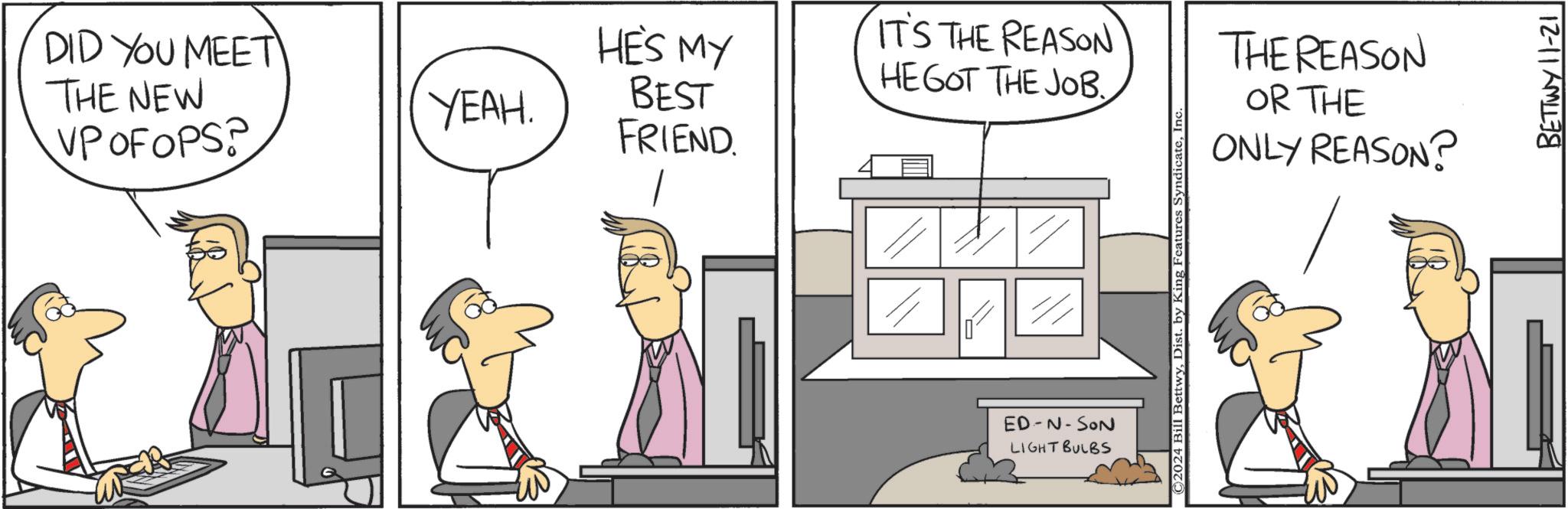 Line OCR: DID YOU MEET THE NEW VP OF OPS? YEAH. HE'S MY BEST FRIEND. IT'S THE REASON HE GOT THE JOB. ED-N-SON LIGHT BULBS ©2024 Bill BettwyIn THE REASON OR THE ONLY REASON? BETTWY 11-21 DID YOU MEET THE NEW VP OF OPS ? YEAH . HE'S MY BEST FRIEND . IT'S THE REASON HE GOT THE JOB . ED - N - SON LIGHT BULBS © 2024 Bill BettwyDist . by King Features SyndicateIn THE REASON OR THE ONLY REASON ? BETTWY 11-21
