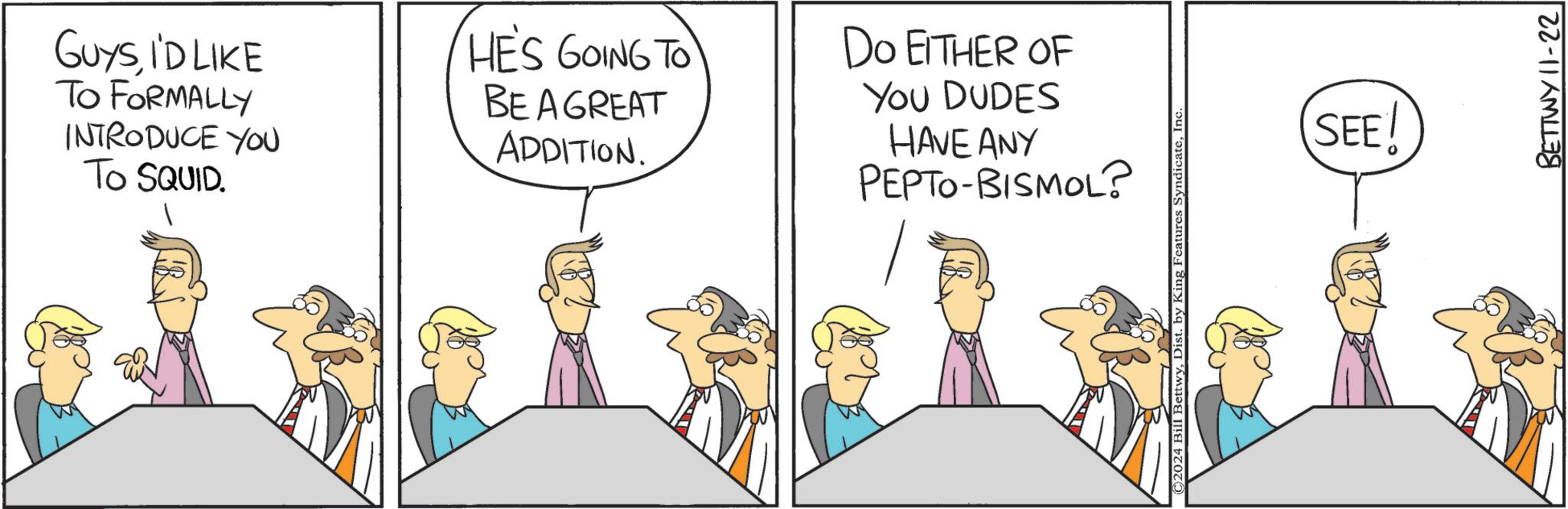 Adaptation OCR: GUYSI'D LIKE TO FORMALLY INTRODUCE YOU TO SQUID. HE'S GOING TO BE A GREAT ADDITION. DO EITHER OF You DUDES HAVE ANY PEPTO-BISMOL? ©2024 Bill BettwyIn SEE! BETTWY 11-22 GUYSI'D LIKE TO FORMALLY INTRODUCE YOU TO SQUID . HE'S GOING TO BE A GREAT ADDITION . DO EITHER OF You DUDES HAVE ANY PEPTO - BISMOL ? © 2024 Bill BettwyDist . by King Features SyndicateIn SEE ! BETTWY 11-22