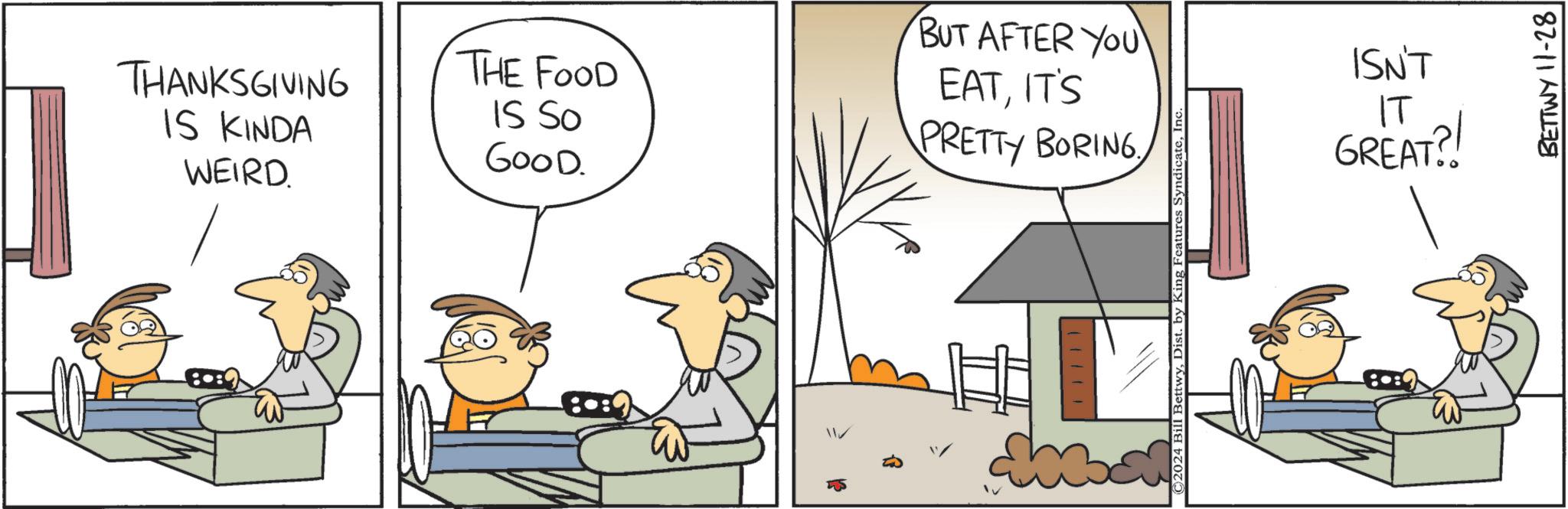 Font OCR: THANKSGIVING IS KINDA WEIRD. THE FOOD IS SO GOOD. 11 BUT AFTER YOU EATIT'S PRETTY BORINGIn ISN'T IT GREAT?! BETTWY 11-28 THANKSGIVING IS KINDA WEIRD . THE FOOD IS SO GOOD . 11 BUT AFTER YOU EATIT'S PRETTY BORING© 2024 Bill BettwyDist . by King Features SyndicateIn ISN'T IT GREAT ?! BETTWY 11-28