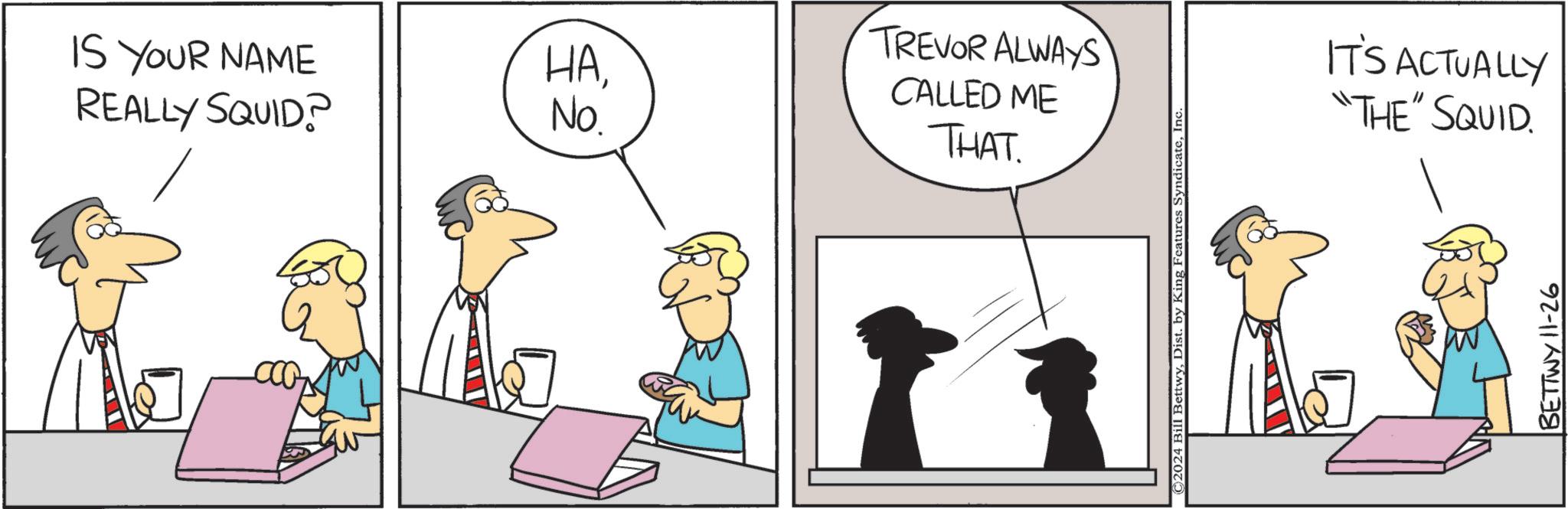 Happy OCR: IS YOUR NAME REALLY SQUID? HA$2 No. TREVOR ALWAYS CALLED ME THAT ©2024 Bill BettwyInc. IT'S ACTUALLY "THE" SQUID. BETTWY 11-26 IS YOUR NAME REALLY SQUID ? HA$ 2 No. TREVOR ALWAYS CALLED ME THAT © 2024 Bill BettwyDist . by King Features SyndicateInc. IT'S ACTUALLY " THE " SQUID . BETTWY 11-26