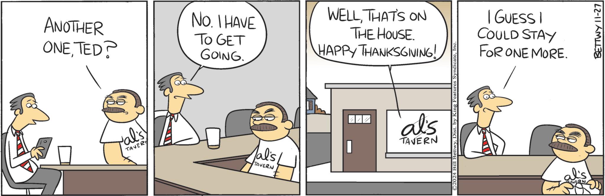 Art OCR: ANOTHER ONETED? val's TAVER No. I HAVE TO GET GOING. WELLTHAT'S ON THE HOUSE. HAPPY THANKSGIVING! al's al'sTAVERN TAVERN ©2024 Bill BettwyIn I GUESSI COULD STAY FOR ONE MORE. BETTWY 11-27 ANOTHER ONETED ? val's TAVER No. I HAVE TO GET GOING . WELLTHAT'S ON THE HOUSE . HAPPY THANKSGIVING ! al's al'sTAVERN TAVERN © 2024 Bill BettwyDist . by King Features SyndicateIn I GUESSI COULD STAY FOR ONE MORE . BETTWY 11-27