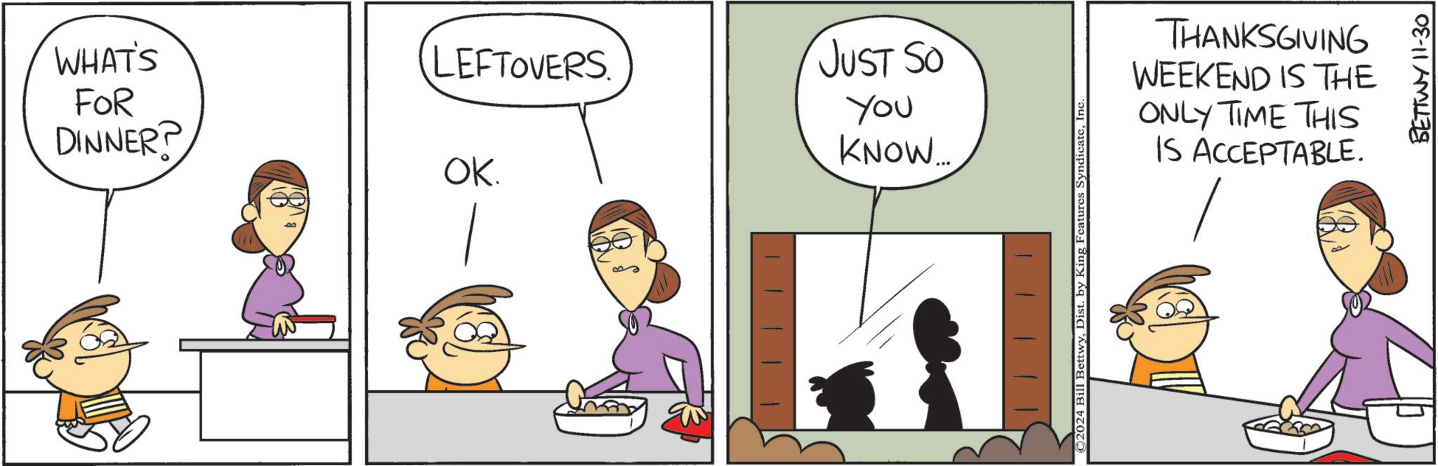 Parallel OCR: WHAT'S FOR DINNER? LEFTOVERS JUST SO You KNOW... OK. ©2024 Bill BettwyInc. THANKSGIVING WEEKEND IS THE ONLY TIME THIS IS ACCEPTABLE. BETTWY 11-30 WHAT'S FOR DINNER ? LEFTOVERS JUST SO You KNOW ... OK . © 2024 Bill BettwyDist . by King Features SyndicateInc. THANKSGIVING WEEKEND IS THE ONLY TIME THIS IS ACCEPTABLE . BETTWY 11-30