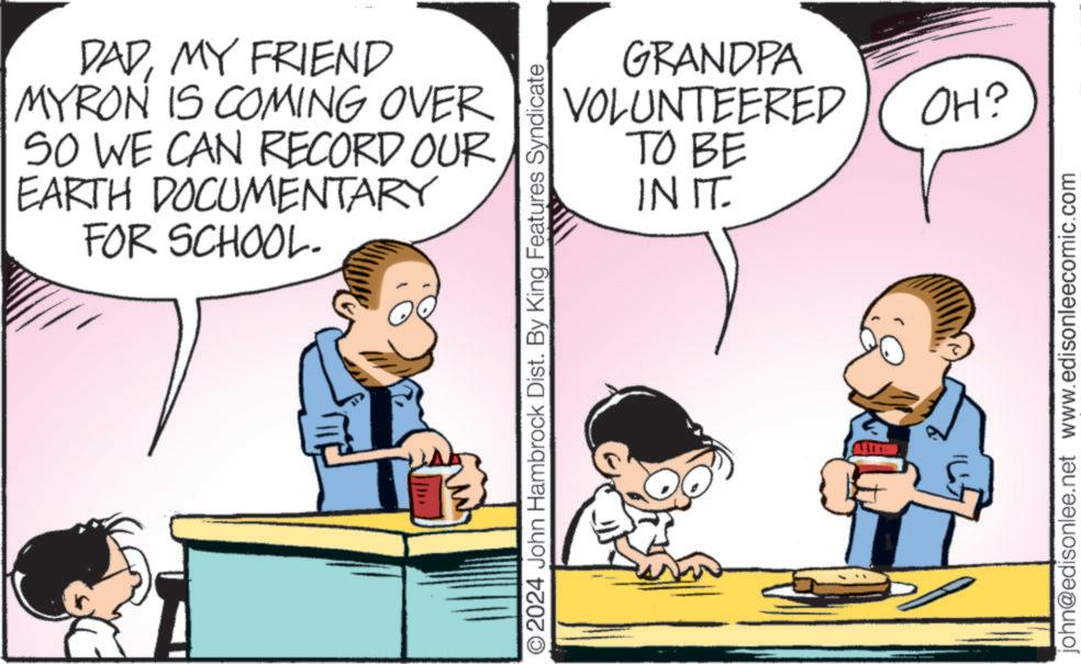 Conversation OCR: DADMY FRIEND MYRON IS COMING OVER SO WE CAN RECORD OUR EARTH DOCUMENTARY FOR SCHOOL. GRANDPA VOLUNTEERED TO BE IN IT. O2024 John Hambrock Dist. By King Features Syndicate. OH? john@edisonlee.net www.edisonleecomic.com DADMY FRIEND MYRON IS COMING OVER SO WE CAN RECORD OUR EARTH DOCUMENTARY FOR SCHOOL . GRANDPA VOLUNTEERED TO BE IN IT . O2024 John Hambrock Dist . By King Features Syndicate . OH ? john@edisonlee.net www.edisonleecomic.com