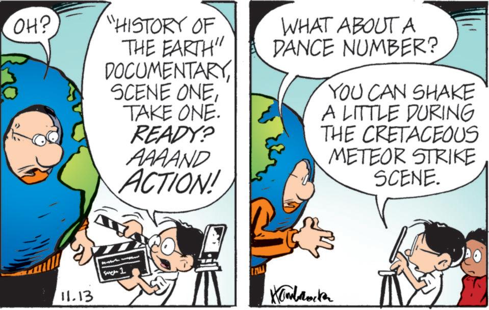 Happy OCR: OH? "HISTORY OF THE EARTH" DOCUMENTARYTAKE ONE. READY? AAAAND ACTION! WHAT ABOUT A DANCE NUMBER? YOU CAN SHAKE A LITTLE DURING THE CRETACEOUS METEOR STRIKE SCENE. 11.13 Sarch 1 Kambrocke OH ? " HISTORY OF THE EARTH " DOCUMENTARYSCENE ONETAKE ONE . READY ? AAAAND ACTION ! WHAT ABOUT A DANCE NUMBER ? YOU CAN SHAKE A LITTLE DURING THE CRETACEOUS METEOR STRIKE SCENE . 11.13 Sarch 1 Kambrocke