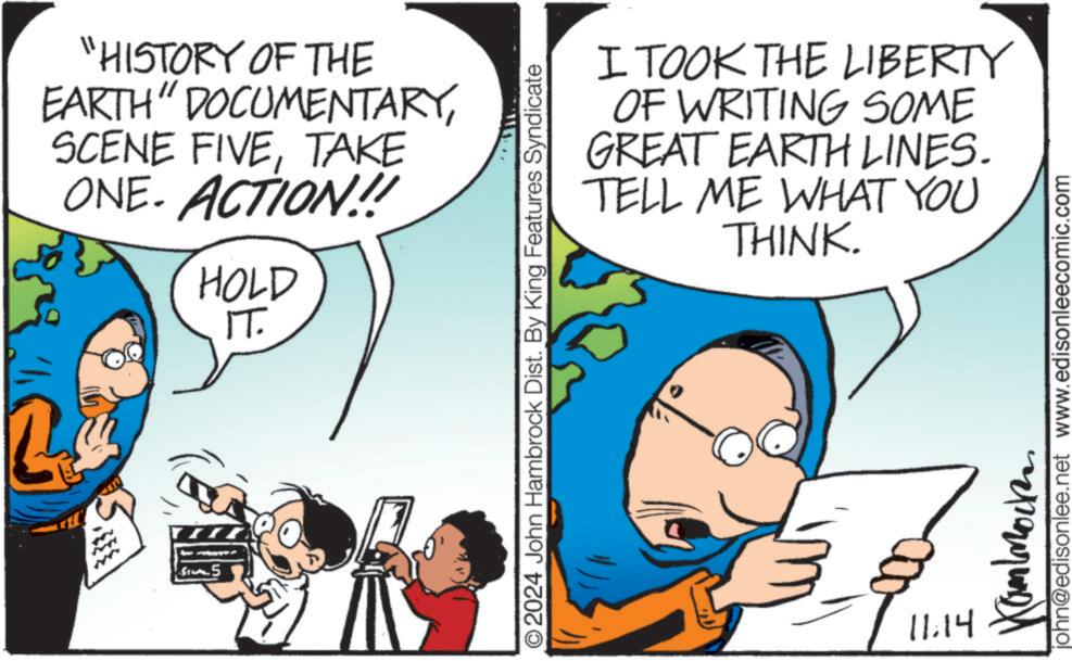 Gesture OCR: 333 55 "HISTORY OF THE EARTH" DOCUMENTARYTAKE ONE. ACTION!! HOLD IT. O2024 John Hambrock Dist. By King Features Syndicate I TOOK THE LIBERTY OF WRITING SOME GREAT EARTH LINES. TELL ME WHAT YOU THINK. 11.14 Kammock john@edisonlee.net www.edisonleecomic.com 333 55 " HISTORY OF THE EARTH " DOCUMENTARYSCENE FIVETAKE ONE . ACTION !! HOLD IT . O2024 John Hambrock Dist . By King Features Syndicate I TOOK THE LIBERTY OF WRITING SOME GREAT EARTH LINES . TELL ME WHAT YOU THINK . 11.14 Kammock john@edisonlee.net www.edisonleecomic.com