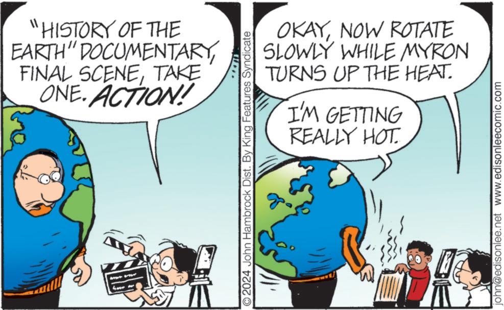 Line OCR: "HISTORY OF THE EARTH" DOCUMENTARYTAKE ONE. ACTION! have me *** OKAYNOW ROTATE SLOWLY WHILE MYRON TURNS UP THE HEAT. I'M GETTING REALLY HOT. O2024 John Hambrock Dist. By King Features Syndicate john@edisonlee.net www.edisonleecomic.com " HISTORY OF THE EARTH " DOCUMENTARYFINAL SCENETAKE ONE . ACTION ! have me *** OKAYNOW ROTATE SLOWLY WHILE MYRON TURNS UP THE HEAT . I'M GETTING REALLY HOT . O2024 John Hambrock Dist . By King Features Syndicate john@edisonlee.net www.edisonleecomic.com