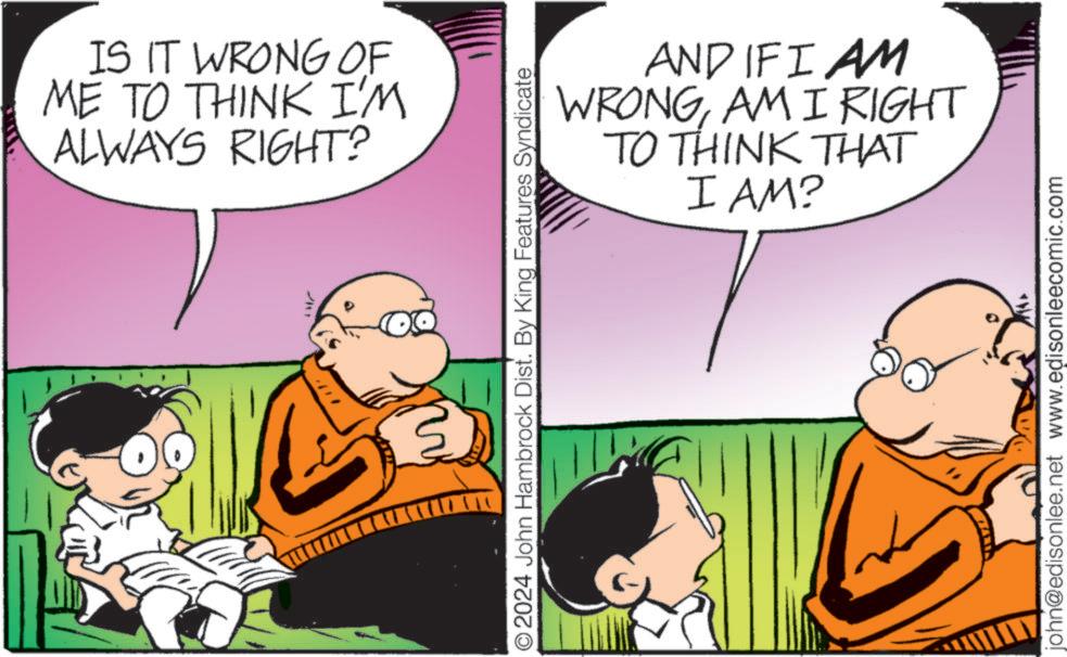 People OCR: ? IS IT WRONG OF ME TO THINK I'M ALWAYS RIGHT? O2024 John Hambrock Dist. By King Features Syndicate AND IF I AM WRONGAM I RIGHT TO THINK THAT I AM? john@edisonlee.net www.edisonleecomic.com ? IS IT WRONG OF ME TO THINK I'M ALWAYS RIGHT ? O2024 John Hambrock Dist . By King Features Syndicate AND IF I AM WRONGAM I RIGHT TO THINK THAT I AM ? john@edisonlee.net www.edisonleecomic.com