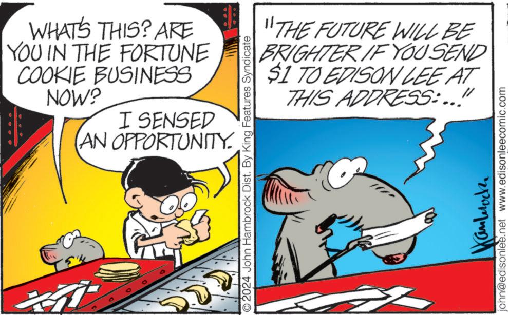 Happy OCR: te? WHAT'S THIS? ARE YOU IN THE FORTUNE COOKIE BUSINESS NOW? I SENSED AN OPPORTUNITY. "THE FUTURE WILL BE BRIGHTER IF YOU SEND $1 TO EDISON LEE AT THIS ADDRESS:..!" O2024 John Hambrock Dist. By King Features Syndicate androck john@edisonlee.net www.edisonleecomic.com te? WHAT'S THIS ? ARE YOU IN THE FORTUNE COOKIE BUSINESS NOW ? I SENSED AN OPPORTUNITY . " THE FUTURE WILL BE BRIGHTER IF YOU SEND $ 1 TO EDISON LEE AT THIS ADDRESS : .. ! " O2024 John Hambrock Dist . By King Features Syndicate androck john@edisonlee.net www.edisonleecomic.com