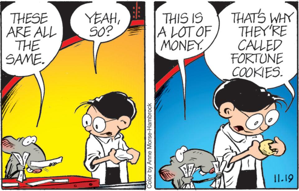Mammal OCR: THESE ARE ALL THE SAME. YEAHSO? Color by Anne Morse-Hambrock THIS IS A LOT OF MONEY. THAT'S WHY THEY'RE CALLED FORTUNE COOKIES. 11.19 THESE ARE ALL THE SAME . YEAHSO ? Color by Anne Morse - Hambrock THIS IS A LOT OF MONEY . THAT'S WHY THEY'RE CALLED FORTUNE COOKIES . 11.19