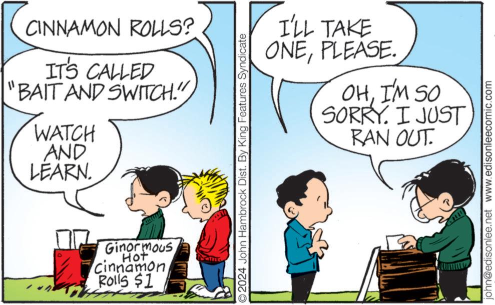Organism OCR: CINNAMON ROLLS? IT'S CALLED "BAIT AND SWITCH." WATCH AND LEARN. Ginormous Hot Cinnamon Rolls $1 © 2024 John Hambrock Dist. By King Features Syndicate I'LL TAKE ONEPLEASE. OHI'M SO SORRY. I JUST RAN OUT. john@edisonlee.net www.edisonleecomic.com CINNAMON ROLLS ? IT'S CALLED " BAIT AND SWITCH . " WATCH AND LEARN . Ginormous Hot Cinnamon Rolls $ 1 © 2024 John Hambrock Dist . By King Features Syndicate I'LL TAKE ONEPLEASE . OHI'M SO SORRY . I JUST RAN OUT . john@edisonlee.net www.edisonleecomic.com