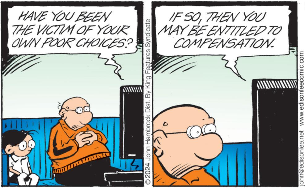 Conversation OCR: ??? HAVE YOU BEEN THE VICTIM OF YOUR OWN POOR CHOICES? } IF SOTHEN YOU MAY BE ENTITLED TO COMPENSATION. O2024 John Hambrock Dist. By King Features Syndicate john@edisonlee.net www.edisonleecomic.com ??? HAVE YOU BEEN THE VICTIM OF YOUR OWN POOR CHOICES ? } IF SOTHEN YOU MAY BE ENTITLED TO COMPENSATION . O2024 John Hambrock Dist . By King Features Syndicate john@edisonlee.net www.edisonleecomic.com