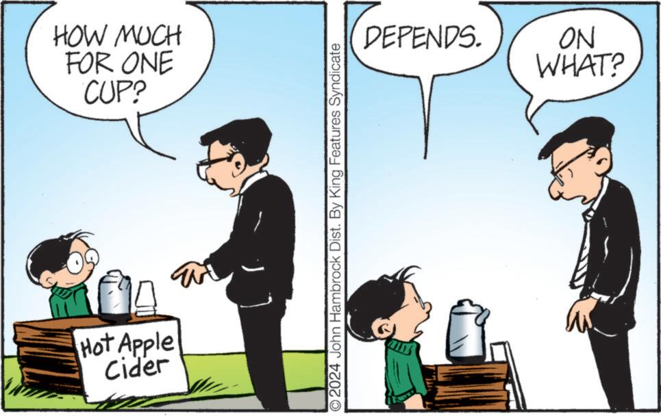 Conversation OCR: HOW MUCH FOR ONE CUP? Hot Apple Cider O2024 John Hambrock Dist. By King Features Syndicate DEPENDS. NO WHAT? HOW MUCH FOR ONE CUP ? Hot Apple Cider O2024 John Hambrock Dist . By King Features Syndicate DEPENDS . NO WHAT ?