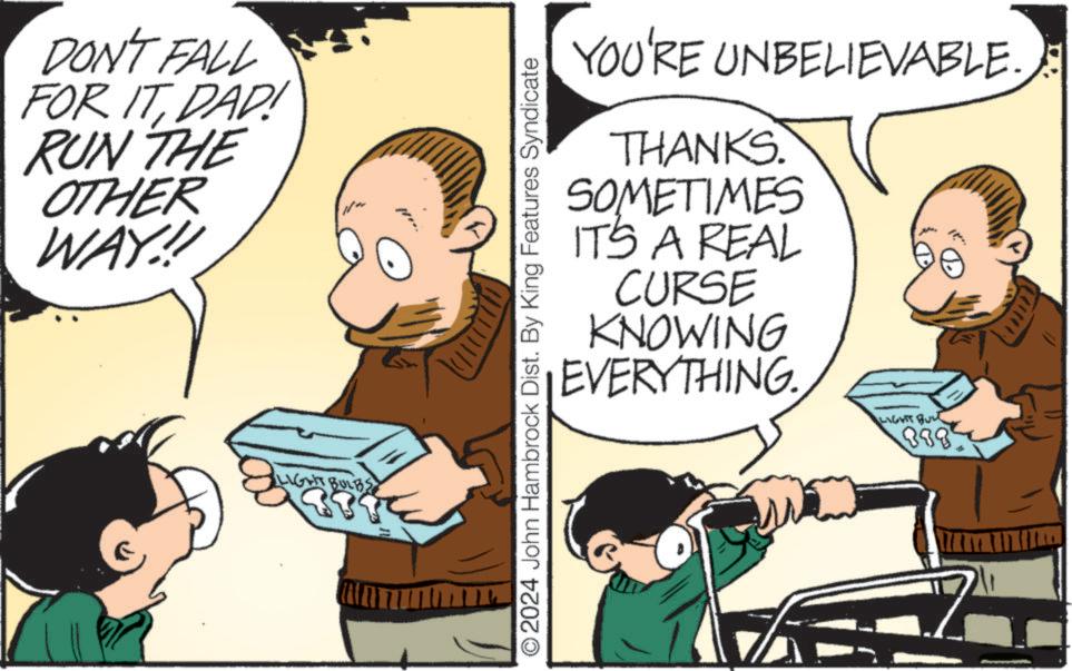 Interaction OCR: DON'T FALL FOR ITDAD! RUN THE OTHER WAY!!! LIGHT BULBS YOU'RE UNBELIEVABLE. THANKS. SOMETIMES IT'S A REAL CURSE KNOWING EVERYTHING LIGHT BUL © 2024 John Hambrock Dist. By King Features Syndicate 888 DON'T FALL FOR ITDAD ! RUN THE OTHER WAY !!! LIGHT BULBS YOU'RE UNBELIEVABLE . THANKS . SOMETIMES IT'S A REAL CURSE KNOWING EVERYTHING LIGHT BUL © 2024 John Hambrock Dist . By King Features Syndicate 888