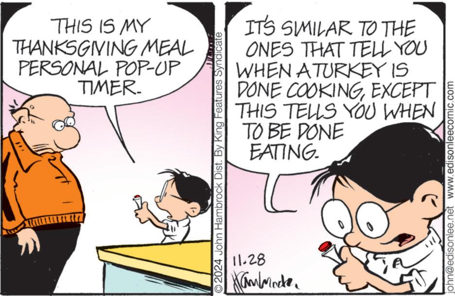 Organism OCR: THIS IS MY THANKSGIVING MEAL PERSONAL POP-UP TIMER. IT'S SIMILAR TO THE ONES THAT TELL YOU WHEN A TURKEY IS COOKINGEXCEPT TELLS YOU WHEN DONE THIS TO BE DONE O2024 John Hambrock Dist. By King Features Syndicate 11.28 Hammade. EATING. john@edisonlee.net www.edisonleecomic.com THIS IS MY THANKSGIVING MEAL PERSONAL POP - UP TIMER . IT'S SIMILAR TO THE ONES THAT TELL YOU WHEN A TURKEY IS COOKINGEXCEPT TELLS YOU WHEN DONE THIS TO BE DONE O2024 John Hambrock Dist . By King Features Syndicate 11.28 Hammade . EATING . john@edisonlee.net www.edisonleecomic.com