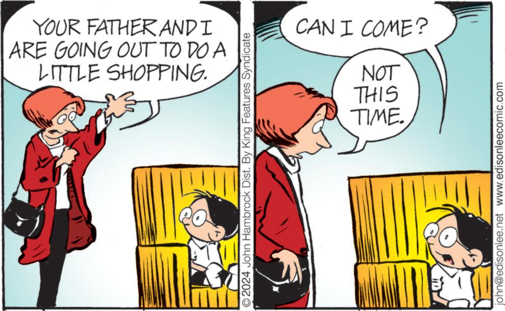Rectangle OCR: YOUR FATHER AND I ARE GOING OUT TO DO A LITTLE SHOPPING. O2024 John Hambrock Dist. By King Features Syndicate CAN I COME? NOT THIS TIME. john@edisonlee.net www.edisonleecomic.com YOUR FATHER AND I ARE GOING OUT TO DO A LITTLE SHOPPING . O2024 John Hambrock Dist . By King Features Syndicate CAN I COME ? NOT THIS TIME . john@edisonlee.net www.edisonleecomic.com