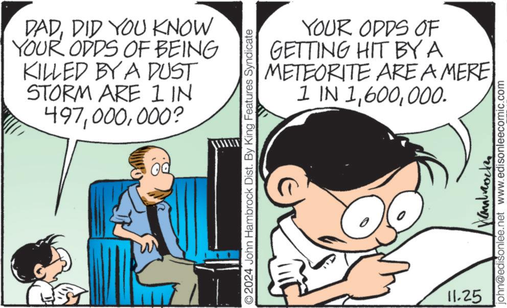 Art OCR: DADDID YOU KNOW YOUR ODDS OF BEING KILLED BY A DUST STORM ARE IN 497000? ?? O2024 John Hambrock Dist. By King Features Syndicate YOUR ODDS OF GETTING HIT BY A METEORITE ARE A MERE 1 IN 1000. 11.25 anbrocke john@edisonlee.net www.edisonleecomic.com DADDID YOU KNOW YOUR ODDS OF BEING KILLED BY A DUST STORM ARE IN 497000 ? ?? O2024 John Hambrock Dist . By King Features Syndicate YOUR ODDS OF GETTING HIT BY A METEORITE ARE A MERE 1 IN 1000 . 11.25 anbrocke john@edisonlee.net www.edisonleecomic.com