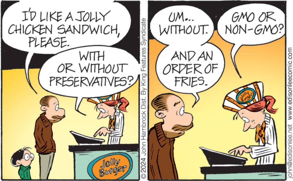 Parallel OCR: I'D LIKE A JOLLY CHICKEN SANDWICHPLEASE. WITH OR WITHOUT PRESERVATIVES? Jolly Burger UM... WITHOUT. AND AN ORDER OF FRIES. 2024 John Hambrock Dist. By King Features Syndicate Jolly Burger GMO OR NON-GMO? john@edisonlee.net www.edisonleecomic.com I'D LIKE A JOLLY CHICKEN SANDWICHPLEASE . WITH OR WITHOUT PRESERVATIVES ? Jolly Burger UM ... WITHOUT . AND AN ORDER OF FRIES . 2024 John Hambrock Dist . By King Features Syndicate Jolly Burger GMO OR NON - GMO ? john@edisonlee.net www.edisonleecomic.com