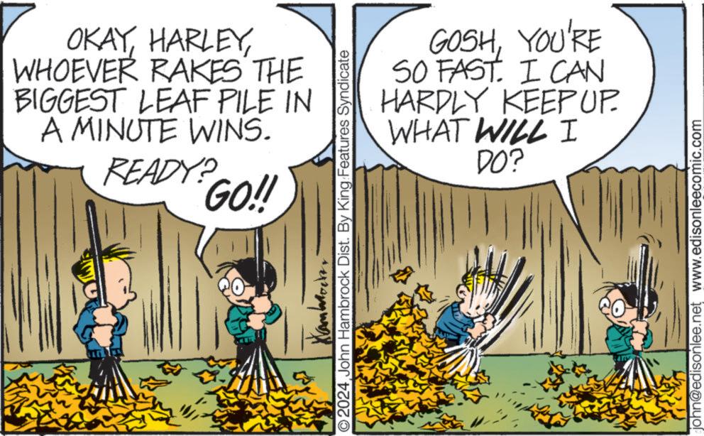 Comic book OCR: OKAYWHOEVER RAKES THE BIGGEST LEAF PILE IN A MINUTE WINS. READY? GO!! © 2024John Hambrock Dist. By King Features Syndicate GOSHYOU'RE SO FAST. I CAN HARDLY KEEP UP. WHAT WILL I DO? john@edisonlee.net www.edisonleecomic.com OKAYWHOEVER RAKES THE BIGGEST LEAF PILE IN A MINUTE WINS . READY ? GO !! © 2024John Hambrock Dist . By King Features Syndicate GOSHYOU'RE SO FAST . I CAN HARDLY KEEP UP . WHAT WILL I DO ? john@edisonlee.net www.edisonleecomic.com